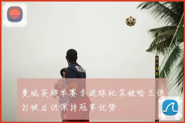 曼城英超单赛季进球纪录被哈兰德打破后仍保持冠军优势