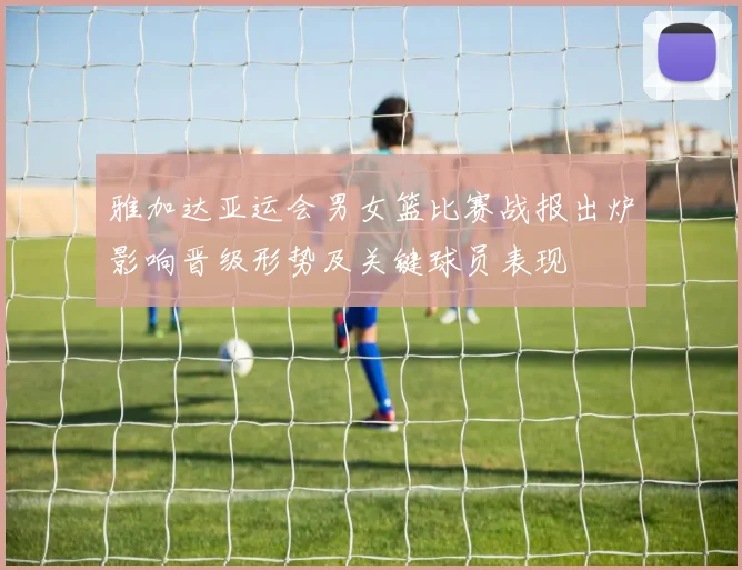 雅加达亚运会男女篮比赛战报出炉影响晋级形势及关键球员表现