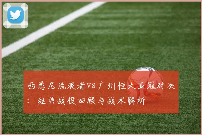 西悉尼流浪者vs广州恒大亚冠对决：经典战役回顾与战术解析